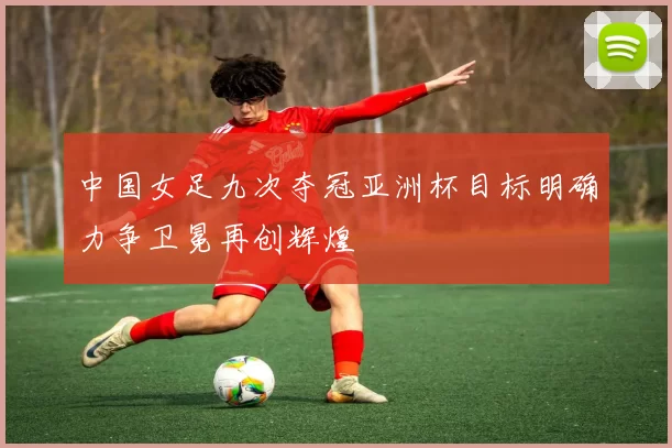 中国女足九次夺冠亚洲杯目标明确力争卫冕再创辉煌
