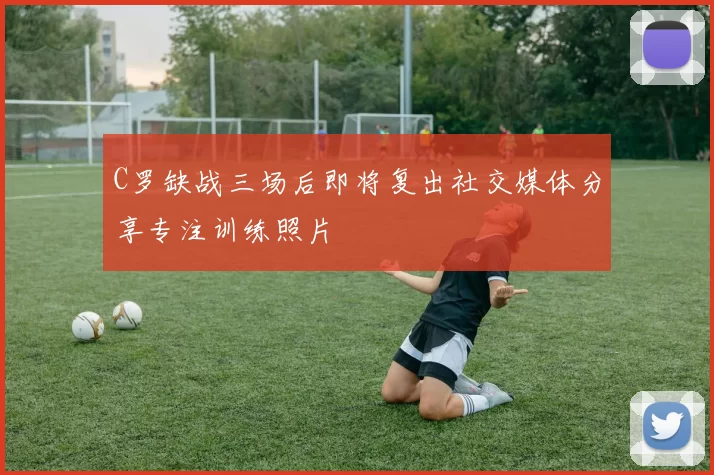 C罗缺战三场后即将复出社交媒体分享专注训练照片