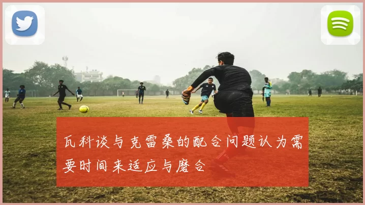 瓦科谈与克雷桑的配合问题认为需要时间来适应与磨合