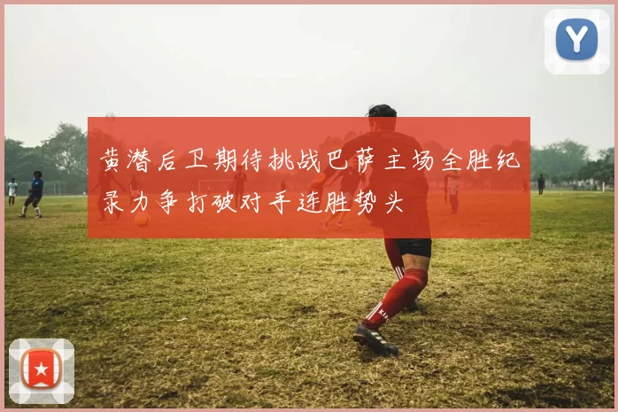 黄潜后卫期待挑战巴萨主场全胜纪录力争打破对手连胜势头