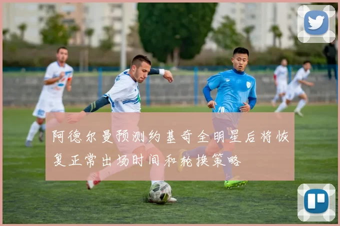 阿德尔曼预测约基奇全明星后将恢复正常出场时间和轮换策略