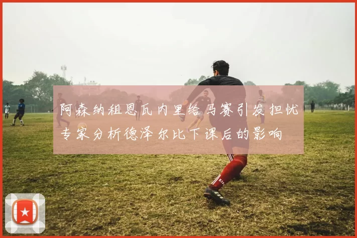 阿森纳租恩瓦内里给马赛引发担忧专家分析德泽尔比下课后的影响